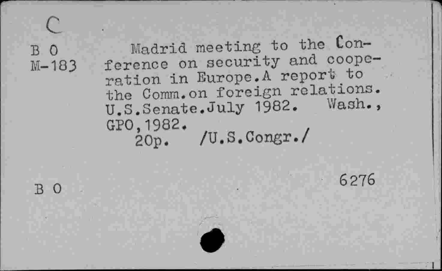 ﻿В 0 М-183	Madrid meeting to the Conference on security and cooperation in Europe.A report to the Comm.on foreign relations. U.S.Senate.July 1982. Wash., GPO.1982.	. 20p. /U.S.Congr./
В 0	6276